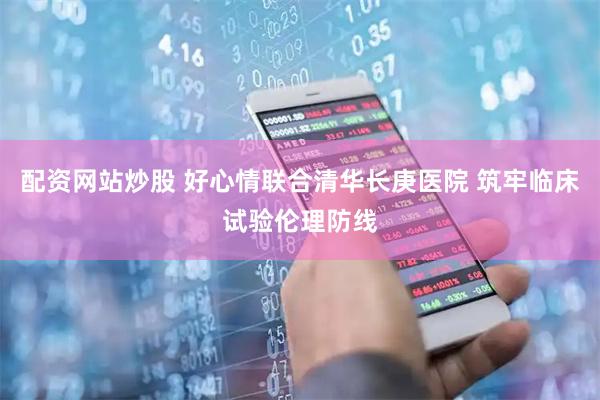 配资网站炒股 好心情联合清华长庚医院 筑牢临床试验伦理防线