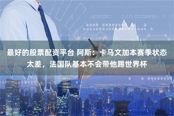 最好的股票配资平台 阿斯：卡马文加本赛季状态太差，法国队基本不会带他踢世界杯