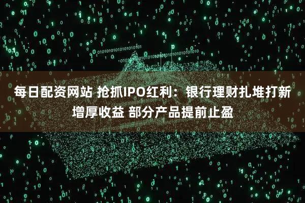 每日配资网站 抢抓IPO红利：银行理财扎堆打新增厚收益 部分产品提前止盈
