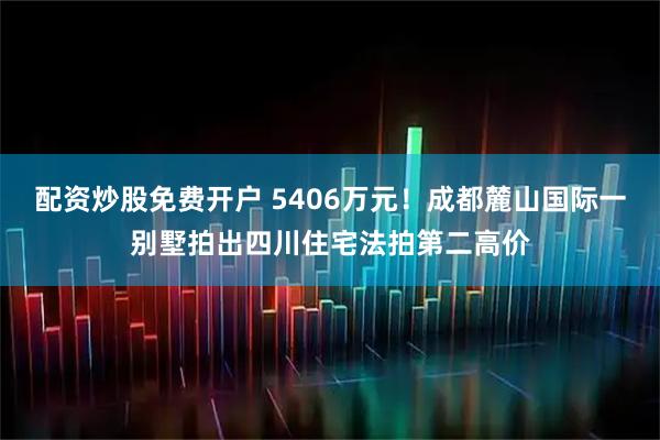 配资炒股免费开户 5406万元！成都麓山国际一别墅拍出四川住宅法拍第二高价