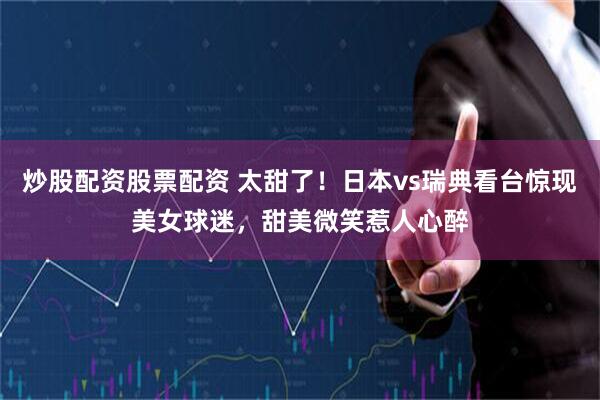 炒股配资股票配资 太甜了！日本vs瑞典看台惊现美女球迷，甜美微笑惹人心醉