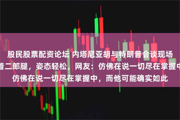 股民股票配资论坛 内塔尼亚胡与特朗普会谈现场曝光：内塔尼亚胡跷着二郎腿，姿态轻松，网友：仿佛在说一切尽在掌握中，而他可能确实如此
