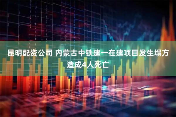 昆明配资公司 内蒙古中铁建一在建项目发生塌方造成4人死亡